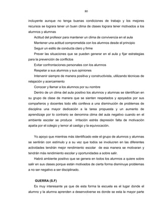 80
incluyente aunque no tenga buenas condiciones de trabajo y los mejores
recursos se lograra tener un buen clima de clases lograra tener motivados a los
alumnos y alumnas
Actitud del profesor para mantener un clima de convivencia en el aula
Mantener una actitud comprometida con los alumnos desde el principio
Seguir un estilo de conducta claro y firme
Prever las situaciones que se pueden generar en el aula y fijar estrategias
para la prevención de conflictos
Evitar confrontaciones personales con los alumnos
Respetar a sus alumnos y sus opiniones
Intervenir siempre de manera positiva y constructivista, utilizando técnicas de
relajación y acercamiento
Conocer y llamar a los alumnos por su nombre
Dentro de un clima del aula positivo los alumnos y alumnas se identifican en
su grupo de clase de manera que se sienten respetados y apoyados por sus
compañeros y docentes todo ello conlleva a una disminución de problemas de
disciplina una mayor dedicación a la tarea propuesta y un aumento de
aprendizaje por lo contrario se denomina clima del aula negativo cuando en el
ambiente escolar se produce irritación estrés depresión falta de motivación
apatía por el colegio y temor al castigo y la equivocación.
Yo apoyo que mientras más identificado este el grupo de alumnos y alumnas
se sentirán con estímulo y a su vez que todos se involucren en las diferentes
actividades tendrán mejor rendimiento escolar de esa manera se motivaran y
tendrán más rendimiento escolar y oportunidades a sobre salir.
Habrá ambiente positivo que se genera en todos los alumnos a quiere sobre
salir en sus clases porque están motivados de cierta forma disminuye problemas
a no ser negativo a ser disciplinado.
GUERRA (S.F)
Es muy interesante ya que de esta forma la escuela es el lugar donde el
alumno y la alumna aprenden a desenvolverse es donde se esta la mayor parte
 