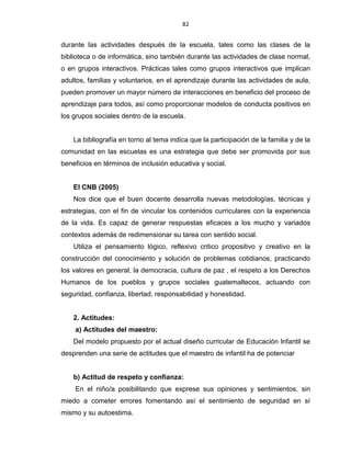 82
durante las actividades después de la escuela, tales como las clases de la
biblioteca o de informática, sino también durante las actividades de clase normal,
o en grupos interactivos. Prácticas tales como grupos interactivos que implican
adultos, familias y voluntarios, en el aprendizaje durante las actividades de aula,
pueden promover un mayor número de interacciones en beneficio del proceso de
aprendizaje para todos, así como proporcionar modelos de conducta positivos en
los grupos sociales dentro de la escuela.
La bibliografía en torno al tema indica que la participación de la familia y de la
comunidad en las escuelas es una estrategia que debe ser promovida por sus
beneficios en términos de inclusión educativa y social.
El CNB (2005)
Nos dice que el buen docente desarrolla nuevas metodologías, técnicas y
estrategias, con el fin de vincular los contenidos curriculares con la experiencia
de la vida. Es capaz de generar respuestas eficaces a los mucho y variados
contextos además de redimensionar su tarea con sentido social.
Utiliza el pensamiento lógico, reflexivo critico propositivo y creativo en la
construcción del conocimiento y solución de problemas cotidianos, practicando
los valores en general, la democracia, cultura de paz , el respeto a los Derechos
Humanos de los pueblos y grupos sociales guatemaltecos, actuando con
seguridad, confianza, libertad, responsabilidad y honestidad.
2. Actitudes:
a) Actitudes del maestro:
Del modelo propuesto por el actual diseño curricular de Educación Infantil se
desprenden una serie de actitudes que el maestro de infantil ha de potenciar
b) Actitud de respeto y confianza:
En el niño/a posibilitando que exprese sus opiniones y sentimientos, sin
miedo a cometer errores fomentando así el sentimiento de seguridad en sí
mismo y su autoestima.
 