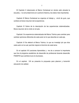 2
El Capítulo II relacionado al Marco Contextual en donde está ubicada la
escuela y la comunidad toma en cuenta la historia y los datos más importantes.
Capitulo III Marco Contextual se organiza el trabajo y sirvió de guía, que
contiene el breve resumen de la experiencia.
Capitulo IV Sobre de la descripción de las experiencias sistematizadas.
Breve resumen de lo vivido en el aula.
Capítulo V la experiencia sistematizada del Marco Teórico para cambiar para
cambiar opiniones diferentes de cada autor en lo que describe en cada eje.
Capítulo VI Se elaboró el Marco Teórico, lo que se investigó ylo que dice
cada autor en la cual, permite mejorar el dominio de cada tema
En el capítulo VII Lecciones Aprendidas y me da a conocer lo importante
que fue el programa académico de desarrollo de profesional docente desarrollo
PADEP/D que cambios tuve en el proceso.
En el capítulo VIII se presenta la propuesta para plasmar y transmitir
educación de calidad.
 