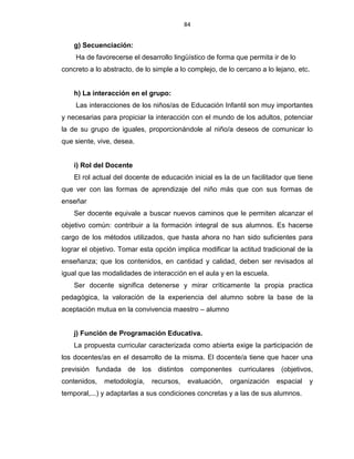 84
g) Secuenciación:
Ha de favorecerse el desarrollo lingüístico de forma que permita ir de lo
concreto a lo abstracto, de lo simple a lo complejo, de lo cercano a lo lejano, etc.
h) La interacción en el grupo:
Las interacciones de los niños/as de Educación Infantil son muy importantes
y necesarias para propiciar la interacción con el mundo de los adultos, potenciar
la de su grupo de iguales, proporcionándole al niño/a deseos de comunicar lo
que siente, vive, desea.
i) Rol del Docente
El rol actual del docente de educación inicial es la de un facilitador que tiene
que ver con las formas de aprendizaje del niño más que con sus formas de
enseñar
Ser docente equivale a buscar nuevos caminos que le permiten alcanzar el
objetivo común: contribuir a la formación integral de sus alumnos. Es hacerse
cargo de los métodos utilizados, que hasta ahora no han sido suficientes para
lograr el objetivo. Tomar esta opción implica modificar la actitud tradicional de la
enseñanza; que los contenidos, en cantidad y calidad, deben ser revisados al
igual que las modalidades de interacción en el aula y en la escuela.
Ser docente significa detenerse y mirar críticamente la propia practica
pedagógica, la valoración de la experiencia del alumno sobre la base de la
aceptación mutua en la convivencia maestro – alumno
j) Función de Programación Educativa.
La propuesta curricular caracterizada como abierta exige la participación de
los docentes/as en el desarrollo de la misma. El docente/a tiene que hacer una
previsión fundada de los distintos componentes curriculares (objetivos,
contenidos, metodología, recursos, evaluación, organización espacial y
temporal,...) y adaptarlas a sus condiciones concretas y a las de sus alumnos.
 