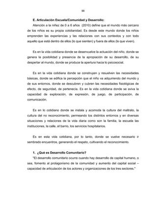 88
E. Articulación Escuela/Comunidad y Desarrollo:
Atención a la niñez de 0 a 6 años (2010) define que el mundo más cercano
de los niños es su propia cotidianidad. Es desde este mundo donde los niños
emprenden las experiencias y las relaciones con sus contextos y con todo
aquello que está dentro de ellos (lo que sienten) y fuera de ellos (lo que viven).
Es en la vida cotidiana donde se desenvuelve la actuación del niño, donde se
genera la posibilidad y presencia de la apropiación de su desarrollo, de su
despertar al mundo, donde se produce la apertura hacia lo psicosocial.
Es en la vida cotidiana donde se construyen y resuelven las necesidades
básicas, donde se edifica la percepción que el niño va adquiriendo del mundo y
de sus entornos, donde se descubren y cubren las necesidades fisiológicas de
efecto, de seguridad, de pertenecía. Es en la vida cotidiana donde se aviva la
capacidad de exploración, de expresión, de juego, de participación, de
comunicación.
Es en lo cotidiano donde se instala y acomoda la cultura del maltrato, la
cultura del no reconocimiento, permeando los distintos entornos y en diversas
situaciones y relaciones de la vida diaria como son la familia, la escuela las
instituciones, la calle, el barrio, los servicios hospitalarios.
Es en esta vida cotidiana, por lo tanto, donde se vuelve necesario ir
sembrado encuentros, generando el respeto, cultivando el reconocimiento.
1. ¿Qué es Desarrollo Comunitario?
"El desarrollo comunitario ocurre cuando hay desarrollo de capital humano, o
sea, fomento al protagonismo de la comunidad y aumento del capital social –
capacidad de articulación de los actores y organizaciones de los tres sectores."
 