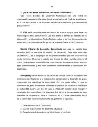 89
2. ¿Qué son Redes Sociales de Desarrollo Comunitario?
“Las Redes Sociales de Desarrollo Comunitario son una forma de
organización pautada por la ética, de estructura horizontal, orgánica y autónoma,
en la cual se incentiva la participación, se valoriza la diversidad y se desarrolla el
protagonismo.”
El IDIS está constantemente en busca de nuevos apoyos para llevar su
metodología a otras comunidades. Lea más sobre el servicio de asesoría en la
elaboración y implantación de Redes Sociales, sobre el servicio de asesoría en la
elaboración y implantación de Proyectos de Inversión Social en la Comunidad.
Modelo Integral de Desarrollo Comunitario que aquí se esboza toca
aspectos teóricos respecto al modelo de desarrollo. Bajo este entendido
DESARROLLO es el despliegue de las potencialidades que una cosa tiene en
cierto momento. El animal o vegetal que brotara de ellos –semilla o huevo- al
crecer hará real esas potencialidades y aun después de crecer se tienen siempre
esas potencialidades y, los seres conservan potencialidades y capacidades sin
desarrollar.
Galo (1988) Define de que La educación se concibe como un subsistema del
sistema social. Responde a la necesidad de conservación y desarrollo de grupo
organizado que constituye la comunidad. Por una parte refleja lo que la
comunidad es, pero asimismo se inserta en el proyecto de sociedad o sea lo que
la comunidad quiere ser. De ahí que la institución escolar debe recoger y
desarrollar las expectativas, los intereses, los juicios y las percepciones, que
alrededor de su quehacer, tiene la comunidad en la cual se desenvuelve. El rol
de la comunidad en el currículo escolar es, por tanto, el siguiente.
1. Características de la Comunidad.
a) Sujetos responsables del desarrollo educativo.
b) Respetuosos de los sujetos participantes en el currículo.
 