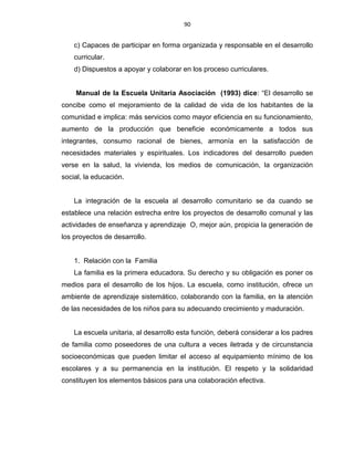 90
c) Capaces de participar en forma organizada y responsable en el desarrollo
curricular.
d) Dispuestos a apoyar y colaborar en los proceso curriculares.
Manual de la Escuela Unitaria Asociación (1993) dice: “El desarrollo se
concibe como el mejoramiento de la calidad de vida de los habitantes de la
comunidad e implica: más servicios como mayor eficiencia en su funcionamiento,
aumento de la producción que beneficie económicamente a todos sus
integrantes, consumo racional de bienes, armonía en la satisfacción de
necesidades materiales y espirituales. Los indicadores del desarrollo pueden
verse en la salud, la vivienda, los medios de comunicación, la organización
social, la educación.
La integración de la escuela al desarrollo comunitario se da cuando se
establece una relación estrecha entre los proyectos de desarrollo comunal y las
actividades de enseñanza y aprendizaje O, mejor aún, propicia la generación de
los proyectos de desarrollo.
1. Relación con la Familia
La familia es la primera educadora. Su derecho y su obligación es poner os
medios para el desarrollo de los hijos. La escuela, como institución, ofrece un
ambiente de aprendizaje sistemático, colaborando con la familia, en la atención
de las necesidades de los niños para su adecuando crecimiento y maduración.
La escuela unitaria, al desarrollo esta función, deberá considerar a los padres
de familia como poseedores de una cultura a veces iletrada y de circunstancia
socioeconómicas que pueden limitar el acceso al equipamiento mínimo de los
escolares y a su permanencia en la institución. El respeto y la solidaridad
constituyen los elementos básicos para una colaboración efectiva.
 