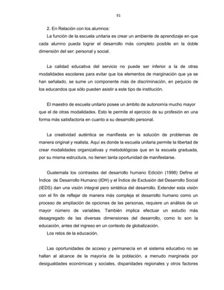 91
2. En Relación con los alumnos:
La función de la escuela unitaria es crear un ambiente de aprendizaje en que
cada alumno pueda lograr el desarrollo más completo posible en la doble
dimensión del ser: personal y social.
La calidad educativa del servicio no puede ser inferior a la de otras
modalidades escolares para evitar que los elementos de marginación que ya se
han señalado, se sume un componente más de discriminación, en perjuicio de
los educandos que sólo pueden asistir a este tipo de institución.
El maestro de escuela unitario posee un ámbito de autonomía mucho mayor
que el de otras modalidades. Esto le permite el ejercicio de su profesión en una
forma más satisfactoria en cuanto a su desarrollo personal.
La creatividad auténtica se manifiesta en la solución de problemas de
manera original y realista. Aquí es donde la escuela unitaria permite la libertad de
crear modalidades organizativas y metodológicas que en la escuela graduada,
por su misma estructura, no tienen tanta oportunidad de manifestarse.
Guatemala los contrastes del desarrollo humano Edición (1998) Define el
Índice de Desarrollo Humano (IDH) y el Índice de Exclusión del Desarrollo Social
(IEDS) dan una visión integral pero sintética del desarrollo. Extender esta visión
con el fin de reflejar de manera más compleja el desarrollo humano como un
proceso de ampliación de opciones de las personas, requiere un análisis de un
mayor número de variables. También implica efectuar un estudio más
desagregado de las diversas dimensiones del desarrollo, como lo son la
educación, antes del ingreso en un contexto de globalización.
Los retos de la educación.
Las oportunidades de acceso y permanecía en el sistema educativo no se
hallan al alcance de la mayoría de la población, a menudo marginada por
desigualdades económicas y sociales, disparidades regionales y otros factores
 