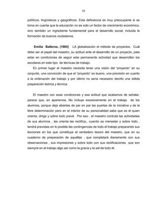 92
políticos, lingüísticos y geográficos. Esta deficiencia es muy preocupante si se
toma en cuenta que la educación no es solo un factor de crecimiento económico,
sino también un ingrediente fundamental para el desarrollo social, incluida la
formación de buenos ciudadanos.
Emilia Balleros, (1965) LA globalización el método de proyectos. Cuál
debe ser el papel del maestro, su actitud ante el desarrollo de un proyecto, pata
estar en condiciones de seguir esta permanente actividad que desarrollan los
escolares en este tipo de técnicas de trabajo.
En primer lugar el maestro necesita tener una visión del “proyecto” en su
conjunto, una convicción de que el “proyecto” es bueno, una previsión en cuanto
a la ordenación del trabajo y por último no sería necesario decirlo una sólida
preparación teórica y técnica.
El maestro con esas condiciones y esa actitud que acabamos de señalar,
parece que, en apariencia. No incluye excesivamente en el trabajo de los
alumnos, porque deja abiertas de par en par las puertas de la iniciativa y de la
libre determinación pero en el interior de su personalidad sabe que es él quien
orienta, dirige y sobre todo prevé. Por eso , el maestro controla las actividades
de sus alumnos , las orienta las rectifica,, cuando es menester y sobre todo ,
tendrá previstas en lo posible las contingencias de todo el trabajo preparando sus
lecciones en los que constituye el verdadero tesoro del maestro, que en su
cuaderno de preparación de aquéllas , que completará diariamente con sus
observaciones , sus impresiones y sobre todo con sus rectificaciones que son
siempre en el trabajo algo así como la gracia y la sal de todo él.
 
