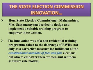   Hon. State Election Commissioner, Maharashtra,
    Mrs. Satyanarayana decided to design and
    implement a suitable training program to
    empower these women.

   The innovation was of a non residential training
    programme taken to the doorsteps of EWRs, not
    only as a corrective measure for fulfilment of the
                                           elections
    but also to empower these women and set them
    as future role models.
 