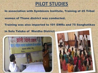 PILOT STUDIES
In association with Symbiosis Institute, Training of 25 Tribal

women of Thane district was conducted.

Training was also imparted to 191 EWRs and 75 Sanghatikas

in Selu Taluka of Wardha District.
 