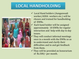  Local Hand holders (Aanganwadi
  worker/ASHA workers etc.) will be
  chosen and trained for handholding
  of EWRs.
 Each hand holder will be assigned
  approximately 10 EWRs for regular
  interaction and help with day to day
  issues.
 They will conduct informal meetings
  once in a month with the EWRs so as
  to understand and clarify their
  difficulties and to and get feedback
  from them.
 They will be provided an honorarium
  of Rs.500/- per month.
 