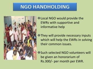 Local NGO would provide the
 EWRs with supportive and
 informative help

They will provide necessary inputs
 which will help the EWRs in solving
 their common issues.

Such selected NGO volunteers will
 be given an honorarium of
 Rs.300/- per month per EWR.
 