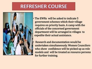 • The EWRs will be asked to indicate 5
  government schemes which their village
  requires on priority basis. A camp with the
  officials of the concerned government
  department will be arranged in villages to
 expedite their actual assistance.

• Research and documentation would be
  undertaken simultaneously. Women Councilors
  who show confidence will be picked up as role
  models and will be treated as resource persons
  for further training.
 