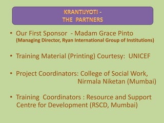 • Our First Sponsor - Madam Grace Pinto
  (Managing Director, Ryan International Group of Institutions)

• Training Material (Printing) Courtesy: UNICEF

• Project Coordinators: College of Social Work,
                      Nirmala Niketan (Mumbai)

• Training Coordinators : Resource and Support
  Centre for Development (RSCD, Mumbai)
 