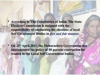 * According to The Constitution of India, The State
  Election Commission is assigned with the
  responsibility of conducting the elections of local
  Self Government Bodies in


* On 21st April,2011, the Maharashtra Government has
  implemented the policy of 50 percent reservation for
  women in the Local Self Government bodies.
 