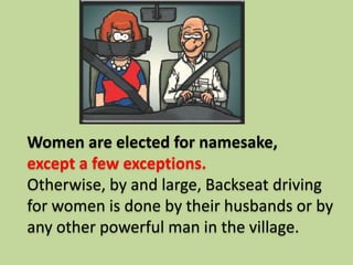 Women are elected for namesake,
except a few exceptions.
Otherwise, by and large, Backseat driving
for women is done by their husbands or by
any other powerful man in the village.
 