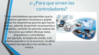 2-¿Para que sirven los
                         controladores?
• Son controladores que permiten que tu
   sistema operativo reconozca y pueda
utilizar los dispositivos para los que fueron
hechos, además de permitir reconocerlos e
instalarlos, también les permite realizar las
    funciones que deben efectuar estos
          dispositivos y controlarlos.
   por ejemplo, la tarjeta de sonido, si el
sistema operativo no la reconoce, no abria
   manera de reproducir los sonidos y la
                    música.
 