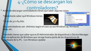 4-¿Cómo se descargan los
                        controladores? cosas:
• Antes de descargar controladores tienes que saber algunas
 *necesitarás saber qué Windows tienes.

 * si es de 32 o 64 bits.

 Los controladores son distintos según el caso ya sea Windows xp, Windows
 vista, etc.

 *también tienes que saber que es El Administrador de dispositivos o Device Manager
 es una aplicación de Windows que recoge buena parte de los dispositivos de
 hardware de tu PC. Con Windows Update
 