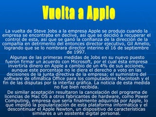 La vuelta de Steve Jobs a la empresa Apple   se produjo cuando la empresa se encontraba en declive, así que se decidió a recuperar el control de esta, así que se ganó la confianza de la dirección de la compañía en detrimento del entonces director ejecutivo, Gil Amelio, logrando que se lo nombrara director interino el 16 de septiembre de 1997. Algunas de las primeras medidas de Jobs en su nuevo puesto fueron firmar un acuerdo con Microsoft, por el cual ésta empresa invertiría dinero en Apple a cambio de un 4% de sus acciones, aunque este porcentaje no le diera el derecho a voto en las decisiones de la junta directiva de la empresa; el suministro del software de ofimática Office para los computadores Macintosh y el fin de las disputas por la interfaz gráfica. La noticia de esta medida no fue bien recibida. De similar aceptación resultaron la cancelación del programa de licencias de Mac OS a otros fabricantes de hardware, como Power Computing, empresa que sería finalmente adquirida por Apple, lo que impidió la popularización de esta plataforma informática y el descontinuar el Apple Newton, un dispositivo de características similares a un asistente digital personal. Vuelta a Apple 