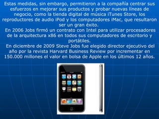 Estas medidas, sin embargo, permitieron a la compañía centrar sus esfuerzos en mejorar sus productos y probar nuevas líneas de negocio, como la tienda digital de música iTunes Store, los reproductores de audio iPod y los computadores iMac, que resultaron ser un gran éxito.  En 2006 Jobs firmó un contrato con Intel para utilizar procesadores de la arquitectura x86 en todos sus computadores de escritorio y portátiles. En diciembre de 2009 Steve Jobs fue elegido director ejecutivo del año por la revista Harvard Business Review por incrementar en 150.000 millones el valor en bolsa de Apple en los últimos 12 años. 