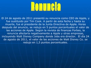 El 24 de agosto de 2011 presentó su renuncia como CEO de Apple, y fue sustituido por Tim Cook. A partir de esta fecha y hasta su muerte, fue el presidente de la Junta Directiva de Apple. Horas después del anuncio, se redujo en 5 puntos porcentuales el valor de las acciones de Apple. Según la revista de finanzas Forbes, la renuncia afectaría negativamente a Apple y otras empresas, incluyendo Walt Disney Company donde Jobs era director.  El día 24 de agosto de 2011, el valor de las acciones de Walt Disney Co. se redujo en 1,5 puntos porcentuales. Renuncia 