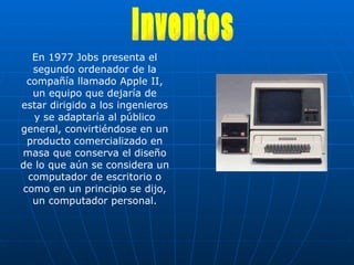 En 1977 Jobs presenta el segundo ordenador de la compañía llamado Apple II, un equipo que dejaría de estar dirigido a los ingenieros y se adaptaría al público general, convirtiéndose en un producto comercializado en masa que conserva el diseño de lo que aún se considera un computador de escritorio o como en un principio se dijo, un computador personal. Inventos 