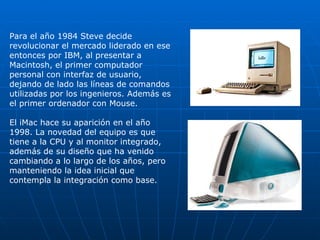 Para el año 1984 Steve decide revolucionar el mercado liderado en ese entonces por IBM, al presentar a Macintosh, el primer computador personal con interfaz de usuario, dejando de lado las líneas de comandos utilizadas por los ingenieros. Además es el primer ordenador con Mouse. El iMac hace su aparición en el año 1998. La novedad del equipo es que tiene a la CPU y al monitor integrado, además de su diseño que ha venido cambiando a lo largo de los años, pero manteniendo la idea inicial que contempla la integración como base. 