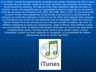 En el 2001, cuando los reproductores musicales solo podían utilizarse con CD’s y otros formatos de gran tamaño. Apple de la mano de Steve Jobs presenta otra idea que revolucionaria la industria. Se trata del iPod. Este dispositivo además de tener un tamaño mucho más pequeño que sus competidores tiene la capacidad de almacenar miles de canciones en formatos como: MP3, MP3 VBR, WAV y AIFF. En ese mismo año se lanzó iTunes. Esta plataforma virtual brinda a los usuarios la oportunidad de comprar los contenidos digitales a través de la red. Siete años después Jobs presenta al smartphone que rompe con los esquemas que se manejaban hasta ese entonces. Decide integrar diversos servicios en uno solo para cumplir el objetivo de crear un teléfono inteligente en todas sus dimensiones. Llega el iPhone. Este teléfono cuenta con una pantalla táctil, se deshace del teclado ofreciendo al usuario una experiencia completamente nueva. También posee cámara para realizar videos y tomar fotografías; acceso a la Web mediante su navegador, y la posibilidad de instalar aplicaciones desde su tienda App Store. 