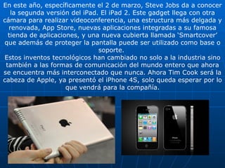 En este año, específicamente el 2 de marzo, Steve Jobs da a conocer la segunda versión del iPad. El iPad 2. Este gadget llega con otra cámara para realizar videoconferencia, una estructura más delgada y renovada, App Store, nuevas aplicaciones integradas a su famosa tienda de aplicaciones, y una nueva cubierta llamada ‘Smartcover’ que además de proteger la pantalla puede ser utilizado como base o soporte.  Estos inventos tecnológicos han cambiado no solo a la industria sino también a las formas de comunicación del mundo entero que ahora se encuentra más interconectado que nunca. Ahora Tim Cook será la cabeza de Apple, ya presentó el iPhone 4S, solo queda esperar por lo que vendrá para la compañía. 