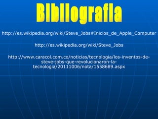 http://es.wikipedia.org/wiki/Steve_Jobs#Inicios_de_Apple_Computer http://es.wikipedia.org/wiki/Steve_Jobs http://www.caracol.com.co/noticias/tecnologia/los-inventos-de-steve-jobs-que-revolucionaron-la-tecnologia/20111006/nota/1558689.aspx Bibliografia 