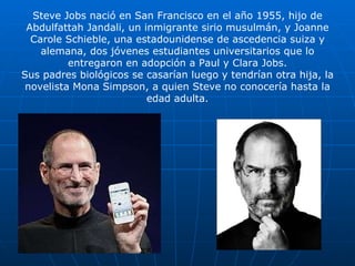 Steve Jobs nació en San Francisco en el año 1955, hijo de Abdulfattah Jandali, un inmigrante sirio musulmán, y Joanne Carole Schieble, una estadounidense de ascedencia suiza y alemana, dos jóvenes estudiantes universitarios que lo entregaron en adopción a Paul y Clara Jobs. Sus padres biológicos se casarían luego y tendrían otra hija, la novelista Mona Simpson, a quien Steve no conocería hasta la edad adulta. 