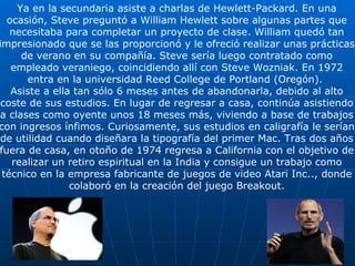 Ya en la secundaria asiste a charlas de Hewlett-Packard. En una ocasión, Steve preguntó a William Hewlett sobre algunas partes que necesitaba para completar un proyecto de clase. William quedó tan impresionado que se las proporcionó y le ofreció realizar unas prácticas  de verano en su compañía. Steve sería luego contratado como empleado veraniego, coincidiendo allí con Steve Wozniak. En 1972 entra en la universidad Reed College de Portland (Oregón).  Asiste a ella tan sólo 6 meses antes de abandonarla, debido al alto coste de sus estudios. En lugar de regresar a casa, continúa asistiendo a clases como oyente unos 18 meses más, viviendo a base de trabajos con ingresos ínfimos. Curiosamente, sus estudios en caligrafía le serían de utilidad cuando diseñara la tipografía del primer Mac. Tras dos años fuera de casa, en otoño de 1974 regresa a California con el objetivo de realizar un retiro espiritual en la India y consigue un trabajo como técnico en la empresa fabricante de juegos de video Atari Inc.., donde colaboró en la creación del juego Breakout. 
