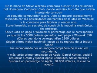 De la mano de Steve Wozniak comienza a asistir a las reuniones del Homebrew Computer Club, donde Wozniak le contó que estaba intentando construir  un pequeño computador casero. Jobs se mostró especialmente fascinado con las posibilidades mercantiles de la idea de Wozniak y le convence para fabricar y vender uno.  Steve Wozniak, en secreto, de construir la máquina electrónica, sin embargo,  Steve Jobs no pagó a Wozniak el porcentaje que le correspondía ya que de los 5000 dólares ganados, solo pagó a Wozniak 350 dólares cuando le correspondían 2500 dólares.  Según afirma Nolan Bushnell, luego de su regreso de la India a donde  fue acompañado por un antiguo compañero de la escuela secundaria, y más tarde primer empleado de Apple, Daniel Kottke, decidió renunciar a Atari y fundar Apple Computer, Steve ofreció a Bushnell un porcentaje de Apple, 50.000 dólares, el cual no aceptó. 