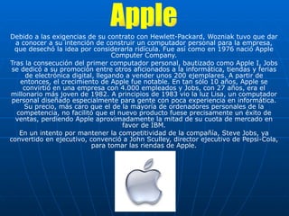 Debido a las exigencias de su contrato con Hewlett-Packard, Wozniak tuvo que dar a conocer a su intención de construir un computador personal para la empresa, que desechó la idea por considerarla ridícula. Fue así como en 1976 nació Apple Computer Company. Tras la consecución del primer computador personal, bautizado como Apple I, Jobs se dedicó a su promoción entre otros aficionados a la informática, tiendas y ferias de electrónica digital, llegando a vender unos 200 ejemplares. A partir de entonces, el crecimiento de Apple fue notable. En tan sólo 10 años, Apple se convirtió en una empresa con 4.000 empleados y Jobs, con 27 años, era el millonario más joven de 1982. A principios de 1983 vio la luz Lisa, un computador personal diseñado especialmente para gente con poca experiencia en informática. Su precio, más caro que el de la mayoría de ordenadores personales de la competencia, no facilitó que el nuevo producto fuese precisamente un éxito de ventas, perdiendo Apple aproximadamente la mitad de su cuota de mercado en favor de IBM. En un intento por mantener la competitividad de la compañía, Steve Jobs, ya convertido en ejecutivo, convenció a John Sculley, director ejecutivo de Pepsi-Cola, para tomar las riendas de Apple. Apple 