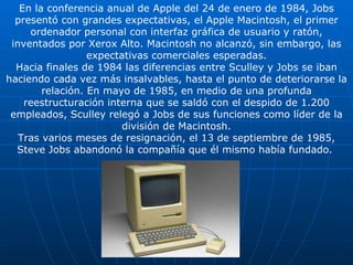 En la conferencia anual de Apple del 24 de enero de 1984, Jobs presentó con grandes expectativas, el Apple Macintosh, el primer ordenador personal con interfaz gráfica de usuario y ratón, inventados por Xerox Alto. Macintosh no alcanzó, sin embargo, las expectativas comerciales esperadas. Hacia finales de 1984 las diferencias entre Sculley y Jobs se iban haciendo cada vez más insalvables, hasta el punto de deteriorarse la relación. En mayo de 1985, en medio de una profunda reestructuración interna que se saldó con el despido de 1.200 empleados, Sculley relegó a Jobs de sus funciones como líder de la división de Macintosh. Tras varios meses de resignación, el 13 de septiembre de 1985, Steve Jobs abandonó la compañía que él mismo había fundado.   