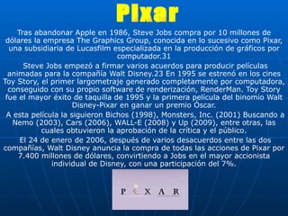 Tras abandonar Apple en 1986, Steve Jobs compra por 10 millones de dólares la empresa The Graphics Group, conocida en lo sucesivo como Pixar, una subsidiaria de Lucasfilm especializada en la producción de gráficos por computador.31 Steve Jobs empezó a firmar varios acuerdos para producir películas animadas para la compañía Walt Disney.23 En 1995 se estrenó en los cines Toy Story, el primer largometraje generado completamente por computadora, conseguido con su propio software de renderización, RenderMan. Toy Story fue el mayor éxito de taquilla de 1995 y la primera película del binomio Walt Disney-Pixar en ganar un premio Óscar. A esta película la siguieron Bichos (1998), Monsters, Inc. (2001) Buscando a Nemo (2003), Cars (2006), WALL-E (2008) y Up (2009), entre otras, las cuales obtuvieron la aprobación de la crítica y el público. El 24 de enero de 2006, después de varios desacuerdos entre las dos compañías, Walt Disney anuncia la compra de todas las acciones de Pixar por 7.400 millones de dólares, convirtiendo a Jobs en el mayor accionista individual de Disney, con una participación del 7%. Pixar 