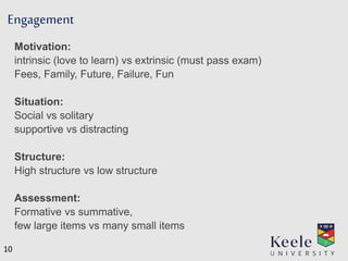 Engagement
Motivation:
intrinsic (love to learn) vs extrinsic (must pass exam)
Fees, Family, Future, Failure, Fun
Situation:
Social vs solitary
supportive vs distracting
Structure:
High structure vs low structure
Assessment:
Formative vs summative,
few large items vs many small items
10
 