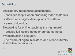 Accessibility
Anticipatory reasonable adjustments.
- consider scripts when producing video materials
- alt-text on images, descriptions of material
- ease of download
Notetaking for online teaching is a nightmare!
- provide full lecture notes or annotated notes
Webcam/online etiquette.
- be aware of digital blackface and other culturally
insensitive behaviours
…
 
