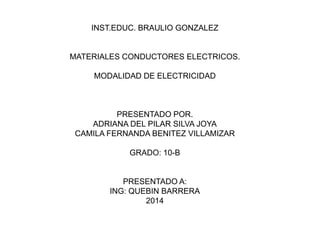 INST.EDUC. BRAULIO GONZALEZ

MATERIALES CONDUCTORES ELECTRICOS.
MODALIDAD DE ELECTRICIDAD

PRESENTADO POR.
ADRIANA DEL PILAR SILVA JOYA
CAMILA FERNANDA BENITEZ VILLAMIZAR
GRADO: 10-B

PRESENTADO A:
ING: QUEBIN BARRERA
2014

 