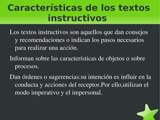 Características de los textos
       instructivos
    Los textos instructivos son aquellos que dan consejos 
     y recomendaciones o indican los pasos necesarios 
     para realizar una acción.
    Informan sobre las características de objetos o sobre 
      procesos.
    Dan órdenes o sugerencias:su intención es influir en la 
     conducta y acciones del receptor.Por ello,utilizan el 
     modo imperativo y el impersonal.


                                
 