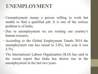 UNEMPLOYMENT
• Unemployment means a person willing to work but
unable to find a qualified job. It is one of the serious
problem is of India.
• Due to unemployment we are wasting our country’s
human resource.
• According to the Global Employment Trends 2014 the
unemployment rate has raised to 3.8%, last year it was
3.7%.
• The International Labour Organisation (ILO) has said in
the recent report that India has shown rise in the
unemployment in the last two years.
 