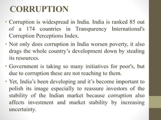 CORRUPTION
• Corruption is widespread in India. India is ranked 85 out
of a 174 countries in Transparency International's
Corruption Perceptions Index.
• Not only does corruption in India worsen poverty, it also
drags the whole country’s development down by stealing
its resources.
• Government is taking so many initiatives for poor's, but
due to corruption these are not reaching to them.
• Yet, India’s been developing and it’s become important to
polish its image especially to reassure investors of the
stability of the Indian market because corruption also
affects investment and market stability by increasing
uncertainty.
 