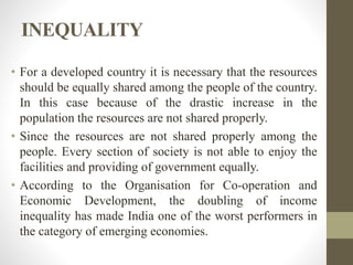INEQUALITY
• For a developed country it is necessary that the resources
should be equally shared among the people of the country.
In this case because of the drastic increase in the
population the resources are not shared properly.
• Since the resources are not shared properly among the
people. Every section of society is not able to enjoy the
facilities and providing of government equally.
• According to the Organisation for Co-operation and
Economic Development, the doubling of income
inequality has made India one of the worst performers in
the category of emerging economies.
 