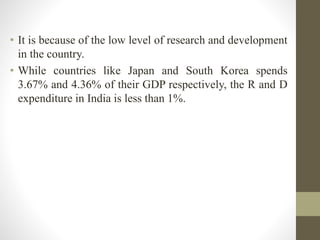 • It is because of the low level of research and development
in the country.
• While countries like Japan and South Korea spends
3.67% and 4.36% of their GDP respectively, the R and D
expenditure in India is less than 1%.
 