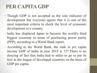 PER CAPITAGDP
• Though GDP is not accepted as the sole indicator of
development but everyone agrees that it is one of the
most important criteria to check the level of economic
development in a country.
• India has displaced Japan to become the world's third
biggest economy in terms of purchasing power parity
(PPP), according to a World Bank report.
• According to the World Bank, the rank in per capita
income GDP of India in year 2015 is 127.There is no
denying of fact that India had to miles to go to put its
foot in the league of developed countries on the basis of
GDP per capita.
 