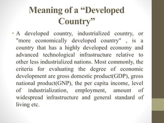 Meaning of a “Developed
Country”
• A developed country, industrialized country, or
"more economically developed country" , is a
country that has a highly developed economy and
advanced technological infrastructure relative to
other less industrialized nations. Most commonly, the
criteria for evaluating the degree of economic
development are gross domestic product(GDP), gross
national product(GNP), the per capita income, level
of industrialization, employment, amount of
widespread infrastructure and general standard of
living etc.
 
