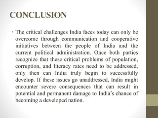 CONCLUSION
• The critical challenges India faces today can only be
overcome through communication and cooperative
initiatives between the people of India and the
current political administration. Once both parties
recognize that these critical problems of population,
corruption, and literacy rates need to be addressed,
only then can India truly begin to successfully
develop. If these issues go unaddressed, India might
encounter severe consequences that can result in
potential and permanent damage to India’s chance of
becoming a developed nation.
 