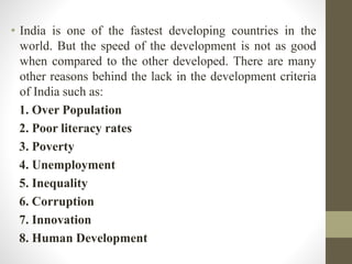 • India is one of the fastest developing countries in the
world. But the speed of the development is not as good
when compared to the other developed. There are many
other reasons behind the lack in the development criteria
of India such as:
1. Over Population
2. Poor literacy rates
3. Poverty
4. Unemployment
5. Inequality
6. Corruption
7. Innovation
8. Human Development
 