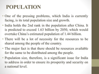 POPULATION
• One of the pressing problems, which India is currently
facing, is its total population size and growth.
• India holds the 2nd rank in the population after China. It
is predicted to exceed 1.63 billion by 2050, which would
overtake China’s estimated population of 1.44 billion.
• There will be a lot of necessity for the resources to be
shared among the people of the country.
• The major fact is that there should be resources available
for the same to be distributed among the people.
• Population size, therefore, is a significant issue for India
to address in order to ensure its prosperity and security on
a national level.
 