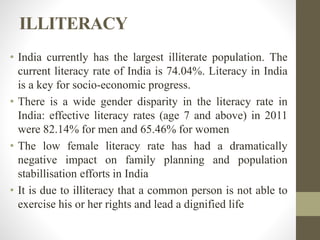 ILLITERACY
• India currently has the largest illiterate population. The
current literacy rate of India is 74.04%. Literacy in India
is a key for socio-economic progress.
• There is a wide gender disparity in the literacy rate in
India: effective literacy rates (age 7 and above) in 2011
were 82.14% for men and 65.46% for women
• The low female literacy rate has had a dramatically
negative impact on family planning and population
stabillisation efforts in India
• It is due to illiteracy that a common person is not able to
exercise his or her rights and lead a dignified life
 