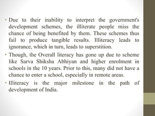 • Due to their inability to interpret the government's
development schemes, the illiterate people miss the
chance of being benefited by them. These schemes thus
fail to produce tangible results. Illiteracy leads to
ignorance, which in turn, leads to superstition.
• Though, the Overall literacy has gone up due to scheme
like Sarva Shiksha Abhiyan and higher enrolment in
schools in the 10 years. Prior to this, many did not have a
chance to enter a school, especially in remote areas.
• Illiteracy is the major milestone in the path of
development of India.
 