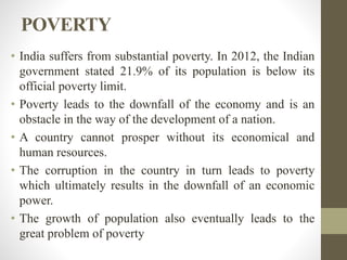 POVERTY
• India suffers from substantial poverty. In 2012, the Indian
government stated 21.9% of its population is below its
official poverty limit.
• Poverty leads to the downfall of the economy and is an
obstacle in the way of the development of a nation.
• A country cannot prosper without its economical and
human resources.
• The corruption in the country in turn leads to poverty
which ultimately results in the downfall of an economic
power.
• The growth of population also eventually leads to the
great problem of poverty
 
