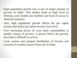• High population growth rate is one of major reasons of
poverty in India. This further leads to high level of
illiteracy, poor health care facilities and lack of access to
financial resources
• Also, high population growth affects the per capita
income and makes per capita income even lower.
• Ever increasing prices of even basic commodities is
another reason of poverty. A person below the poverty
line finds it difficult to survive.
• Caste system and unequal distribution of income and
resources is another reason of poverty in India.
 